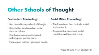 Other Schools of Thought
Postmodern Criminology
• Not bound to any school of thought.
• Rejects theories based on social
class or culture.
• Emphasises community-based
policing and punishments.
• Focuses on victims’ rights and needs.
Social Milieu Criminology
• The focus is on the criminal’s social
environment.
• Assumes that improved social
conditions will prevent crime.
Pages 21 & 26, Neser et al (2010)
 