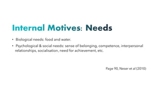 Internal Motives: Needs
• Biological needs: food and water.
• Psychological & social needs: sense of belonging, competence, interpersonal
relationships, socialisation, need for achievement, etc.
Page 90, Neser et al (2010)
 