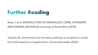 Further Reading
Neser J et al, INTRODUCTION TO CRIMINOLOGY: CRIME, OFFENDERS
AND CRIMINAL BEHAVIOUR, University of South Africa (2010).
Terpstra, BL, Instrumental and normative pathways to compliance: results
from field research on moped drivers, Universiteit Leiden (2022).
 