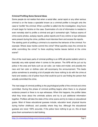 http://e-criminalpsychology.com/criminal-profiling Page 1
Criminal Profiling Some General Ideas
Some people do not realize that when a serial killer, serial rapist or any other serious
criminal is on the loose a specialist known as a criminal profiler is brought onto the
case to "profile" the criminal. When a profiler is called into the investigation, long hours
of work begin for he/she on the case. Examination of a lot of information is needed to
even remotely start to profile a criminal and get it somewhat right. Tedious exams of
crime scene photos, autopsy reports, police reports and if any victims or eye witnesses
were present during the crime, profilers must interview them and access the reports.
The starting point of profiling a criminal is to examine the behavior of the criminal. For
example: Where does he/she commit the crime? What specifics does the criminal do
while committing the crime? Is there anything he/she leaves behind at the crime
scene?
One of the most basic parts of criminal profiling is an APB (all points bulletin) which is
basically very wide spread when it comes to the person. The APB will be put out by
police in the area and facts such as car color, car make and model, and possibly the
race and hair color or clothes color will accompany the announcement. This leads
police sometimes to arresting a lot of people who have nothing to do with the crime at
hand and wastes a lot of police hours that could be put to use finding the person that
actually committed the crime.
The next stage of criminal profiling is the psychological profile of the criminal and crime
committed. During this phase of criminal profiling begins when there is no physical
evidence present or there is no eye witnesses. When this happens, the profiler takes
what they know about the criminals actions and try to put additional information
together. Profilers will take the state of the crime scene and try to make an educational
guess. Most of these educational guesses include, education level, physical trauma
during his/her childhood, and possibly where they live. Although the educational
guesses are never 100% accurate, if the police have nothing to go on, this at least
gives them somewhere to start looking.
 