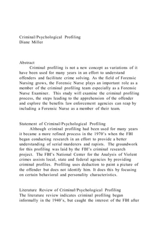 Criminal/Psychological Profiling
Diane Miller
Abstract
Criminal profiling is not a new concept as variations of it
have been used for many years in an effort to understand
offenders and facilitate crime solving. As the field of Forensic
Nursing grows, the Forensic Nurse plays an important role as a
member of the criminal profiling team especially as a Forensic
Nurse Examiner. This study will examine the criminal profiling
process, the steps leading to the apprehension of the offender
and explore the benefits law enforcement agencies can reap by
including a Forensic Nurse as a member of their team.
Statement of Criminal/Psychological Profiling
Although criminal profiling had been used for many years
it became a more refined process in the 1970’s when the FBI
began conducting research in an effort to provide a better
understanding of serial murderers and rapists. The groundwork
for this profiling was laid by the FBI’s criminal research
project. The FBI’s National Center for the Analysis of Violent
crimes assists local, state and federal agencies by providing
criminal profiles. Profiling uses deduction to paint a picture of
the offender but does not identify him. It does this by focusing
on certain behavioral and personality characteristics.
Literature Review of Criminal/Psychological Profiling
The literature review indicates criminal profiling began
informally in the 1940’s, but caught the interest of the FBI after
 