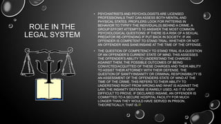 ROLE IN THE
LEGAL SYSTEM
• PSYCHIATRISTS AND PSYCHOLOGISTS ARE LICENSED
PROFESSIONALS THAT CAN ASSESS BOTH MENTAL AND
PHYSICAL STATES. PROFILERS LOOK FOR PATTERNS IN
BEHAVIOR TO TYPIFY THE INDIVIDUAL(S) BEHIND A CRIME. A
GROUP EFFORT ATTEMPTS TO ANSWER THE MOST COMMON
PSYCHOLOGICAL QUESTIONS: IF THERE IS A RISK OF A SEXUAL
PREDATOR RE-OFFENDING IF PUT BACK IN SOCIETY; IF AN
OFFENDER IS COMPETENT TO STAND TRIAL; WHETHER OR NOT
AN OFFENDER WAS SANE/INSANE AT THE TIME OF THE OFFENSE.
• THE QUESTION OF COMPETENCY TO STAND TRIAL IS A QUESTION
OF AN OFFENDER’S CURRENT STATE OF MIND. THIS ASSESSES
THE OFFENDER’S ABILITY TO UNDERSTAND THE CHARGES
AGAINST THEM, THE POSSIBLE OUTCOMES OF BEING
CONVICTED/ACQUITTED OF THESE CHARGES AND THEIR ABILITY
TO ASSIST THEIR ATTORNEY WITH THEIR DEFENSE. THE
QUESTION OF SANITY/INSANITY OR CRIMINAL RESPONSIBILITY IS
AN ASSESSMENT OF THE OFFENDERS STATE OF MIND AT THE
TIME OF THE CRIME. THIS REFERS TO THEIR ABILITY TO
UNDERSTAND RIGHT FROM WRONG AND WHAT IS AGAINST THE
LAW. THE INSANITY DEFENSE IS RARELY USED, AS IT IS VERY
DIFFICULT TO PROVE. IF DECLARED INSANE, AN OFFENDER IS
COMMITTED TO A SECURE HOSPITAL FACILITY FOR MUCH
LONGER THAN THEY WOULD HAVE SERVED IN PRISON.
THEORETICALLY, THAT IS.[3]
 