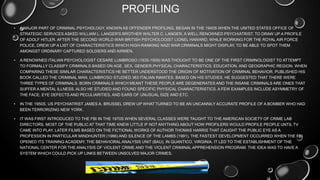 PROFILING
• A MAJOR PART OF CRIMINAL PSYCHOLOGY, KNOWN AS OFFENDER PROFILING, BEGAN IN THE 1940S WHEN THE UNITED STATES OFFICE OF
STRATEGIC SERVICES ASKED WILLIAM L. LANGER'S BROTHER WALTER C. LANGER, A WELL RENOWNED PSYCHIATRIST, TO DRAW UP A PROFILE
OF ADOLF HITLER. AFTER THE SECOND WORLD WAR BRITISH PSYCHOLOGIST LIONEL HAWARD, WHILE WORKING FOR THE ROYAL AIR FORCE
POLICE, DREW UP A LIST OF CHARACTERISTICS WHICH HIGH-RANKING NAZI WAR CRIMINALS MIGHT DISPLAY, TO BE ABLE TO SPOT THEM
AMONGST ORDINARY CAPTURED SOLDIERS AND AIRMEN.
• A RENOWNED ITALIAN PSYCHOLOGIST CESARE LUMBROSO (1835-1909) WAS THOUGHT TO BE ONE OF THE FIRST CRIMINOLOGIST TO ATTEMPT
TO FORMALLY CLASSIFY CRIMINALS BASED ON AGE, SEX, GENDER,PHYSICAL CHARACTERISTICS, EDUCATION, AND GEOGRAPHIC REGION. WHEN
COMPARING THESE SIMILAR CHARACTERISTICS HE BETTER UNDERSTOOD THE ORIGIN OF MOTIVATION OF CRIMINAL BEHAVIOR. PUBLISHED HIS
BOOK CALLED THE CRIMINAL MAN. LUMBROSO STUDIED 383 ITALIAN INMATES. BASED ON HIS STUDIES, HE SUGGESTED THAT THERE WERE
THREE TYPES OF CRIMINALS. BORN CRIMINALS WHICH MEANT THESE PEOPLE ARE DEGENERATES AND THE INSANE CRIMINALS ARE ONES THAT
SUFFER A MENTAL ILLNESS. ALSO HE STUDIED AND FOUND SPECIFIC PHYSICAL CHARACTERISTICS. A FEW EXAMPLES INCLUDE ASYMMETRY OF
THE FACE, EYE DEFECTS AND PECULIARITIES, AND EARS OF UNUSUAL SIZE AND ETC.
• IN THE 1950S, US PSYCHIATRIST JAMES A. BRUSSEL DREW UP WHAT TURNED TO BE AN UNCANNILY ACCURATE PROFILE OF A BOMBER WHO HAD
BEEN TERRORIZING NEW YORK.
• IT WAS FIRST INTRODUCED TO THE FBI IN THE 1970S WHEN SEVERAL CLASSES WERE TAUGHT TO THE AMERICAN SOCIETY OF CRIME LAB
DIRECTORS. MOST OF THE PUBLIC AT THAT TIME KNEW LITTLE IF NOT ANYTHING ABOUT HOW PROFILERS WOULD PROFILE PEOPLE UNTIL TV
CAME INTO PLAY. LATER FILMS BASED ON THE FICTIONAL WORKS OF AUTHOR THOMAS HARRIS THAT CAUGHT THE PUBLIC EYE AS A
PROFESSION IN PARTICULAR MINDHUNTER (1986) AND SILENCE OF THE LAMBS (1991). THE FASTEST DEVELOPMENT OCCURRED WHEN THE FBI
OPENED ITS TRAINING ACADEMY, THE BEHAVIORAL ANALYSIS UNIT (BAU), IN QUANTICO, VIRGINIA. IT LED TO THE ESTABLISHMENT OF THE
NATIONAL CENTER FOR THE ANALYSIS OF VIOLENT CRIME AND THE VIOLENT CRIMINAL APPREHENSION PROGRAM. THE IDEA WAS TO HAVE A
SYSTEM WHICH COULD PICK UP LINKS BETWEEN UNSOLVED MAJOR CRIMES.
 