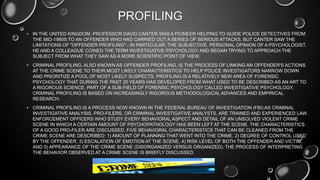 PROFILING
• IN THE UNITED KINGDOM, PROFESSOR DAVID CANTER WAS A PIONEER HELPING TO GUIDE POLICE DETECTIVES FROM
THE MID-1980S TO AN OFFENDER WHO HAD CARRIED OUT A SERIES OF SERIOUS ATTACKS, BUT CANTER SAW THE
LIMITATIONS OF "OFFENDER PROFILING" - IN PARTICULAR, THE SUBJECTIVE, PERSONAL OPINION OF A PSYCHOLOGIST.
HE AND A COLLEAGUE COINED THE TERM INVESTIGATIVE PSYCHOLOGY AND BEGAN TRYING TO APPROACH THE
SUBJECT FROM WHAT THEY SAW AS A MORE SCIENTIFIC POINT OF VIEW.
• CRIMINAL PROFILING, ALSO KNOWN AS OFFENDER PROFILING, IS THE PROCESS OF LINKING AN OFFENDER'S ACTIONS
AT THE CRIME SCENE TO THEIR MOST LIKELY CHARACTERISTICS TO HELP POLICE INVESTIGATORS NARROW DOWN
AND PRIORITIZE A POOL OF MOST LIKELY SUSPECTS. PROFILING IS A RELATIVELY NEW AREA OF FORENSIC
PSYCHOLOGY THAT DURING THE PAST 20 YEARS HAS DEVELOPED FROM WHAT USED TO BE DESCRIBED AS AN ART TO
A RIGOROUS SCIENCE. PART OF A SUB-FIELD OF FORENSIC PSYCHOLOGY CALLED INVESTIGATIVE PSYCHOLOGY,
CRIMINAL PROFILING IS BASED ON INCREASINGLY RIGOROUS METHODOLOGICAL ADVANCES AND EMPIRICAL
RESEARCH.
• CRIMINAL PROFILING IS A PROCESS NOW KNOWN IN THE FEDERAL BUREAU OF INVESTIGATION (FBI) AS CRIMINAL
INVESTIGATIVE ANALYSIS. PRO-FILERS, OR CRIMINAL INVESTIGATIVE ANALYSTS, ARE TRAINED AND EXPERIENCED LAW
ENFORCEMENT OFFICERS WHO STUDY EVERY BEHAVIORAL ASPECT AND DETAIL OF AN UNSOLVED VIOLENT CRIME
SCENE IN WHICH A CERTAIN AMOUNT OF PSYCHOPATHOLOGY HAS BEEN LEFT AT THE SCENE. THE CHARACTERISTICS
OF A GOOD PRO-FILER ARE DISCUSSED. FIVE BEHAVIORAL CHARACTERISTICS THAT CAN BE CLEANED FROM THE
CRIME SCENE ARE DESCRIBED: 1) AMOUNT OF PLANNING THAT WENT INTO THE CRIME, 2) DEGREE OF CONTROL USED
BY THE OFFENDER, 3) ESCALATION OF EMOTION AT THE SCENE, 4) RISK LEVEL OF BOTH THE OFFENDER AND VICTIM,
AND 5) APPEARANCE OF THE CRIME SCENE (DISORGANIZED VERSUS ORGANIZED). THE PROCESS OF INTERPRETING
THE BEHAVIOR OBSERVED AT A CRIME SCENE IS BRIEFLY DISCUSSED.
 