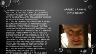 • THE EFFECT OF PSYCHOLOGICAL AND SOCIAL
FACTORS ON THE FUNCTIONING OF OUR BRAIN IS
THE CENTRAL QUESTION FORENSIC OR CRIMINAL
PSYCHOLOGIST DEAL WITH BECAUSE IT IS THE SEED
OF ALL OUR ACTIONS. FOR FORENSIC
PSYCHIATRY THE MAIN QUESTION IS WHICH PATIENT
BECOMES AN OFFENDER OR WHICH OFFENDER
BECOMES A PATIENT AND WHAT CAME FIRST THE
CRIME OR THE MENTAL DISORDER. QUESTIONS THAT
THESE PSYCHIATRIST CONSIDER ARE: 1. IS A MENTAL
DISORDER PRESENT NOW AND WAS IT PRESENT
DURING THE TIME OF THE CRIME? 2. WHAT IS THE
LEVEL OF RESPONSIBILITY OF THE OFFENDER FOR
THE CRIME? 3. WHAT IS THE RISK OF REOFFENDING
AND WHICH RISK FACTORS ARE INVOLVED? 4. IS
TREATMENT POSSIBLE TO REDUCE THE RISK OF
REOFFENDING? ACCORDINGLY INDIVIDUAL
PSYCHIATRIC EVALUATIONS ARE RESORTED TO
MEASURING PERSONALITY TRAITS
BY PSYCHOLOGICAL TESTING THAT HAVE GOOD
APPLIED CRIMINAL
PSYCHOLOGY
 