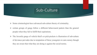  Some criminologists have advanced sub-culture theory of criminality.
 certain groups of gangs follow a different behavioural pattern than the general
people when they fail to fulfill their aspirations.
 The Juvenile gangs of vehicle thief's or pick-pockets is illustration of sub-culture
of deviance pervades due to temptation of these youngsters to earn money though
they are aware that what they are doing is against the social norms.
Sub-Culture
 