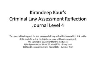 Kirandeep Kaur's
Criminal Law Assessment Reflection
Journal Level 4
This journal is designed for me to record all my self reflections which link to the
skills module in the contract assessment I have completed.
The summative assessment for this module is:
1) Oral presentation 'Moot' 10 mins (20%) - Spring term
2) Closed book examination 3 hours (80%) - Summer Term
 