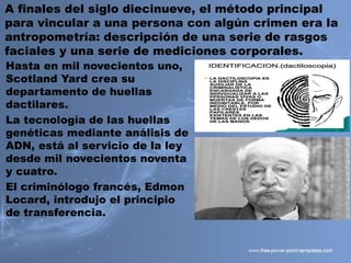A finales del siglo diecinueve, el método principal
para vincular a una persona con algún crimen era la
antropometría: descripción de una serie de rasgos
faciales y una serie de mediciones corporales.
Hasta en mil novecientos uno,
Scotland Yard crea su
departamento de huellas
dactilares.
La tecnología de las huellas
genéticas mediante análisis de
ADN, está al servicio de la ley
desde mil novecientos noventa
y cuatro.
El criminólogo francés, Edmon
Locard, introdujo el principio
de transferencia.
 