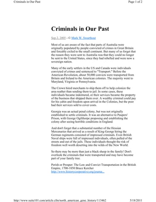 Criminals in Our Past                                                                            Page 1 of 2




                            Criminals in Our Past
                            Sep 2, 2005 - © Mark W. Swarthout

                            Most of us are aware of the fact that parts of Australia were
                            originally populated by people convicted of crimes in Great Britain
                            and forcably exiled to the small continent. But many of us forget that
                            the reason they were sent to Australia was that they could no longer
                            be sent to the United States, since they had rebelled and were now a
                            sovereign nation.

                            Many of the early settlers in the US and Canada were individuals
                            convicted of crimes and sentenced to "Transport." Before the
                            American Revolution, about 50,000 convicts were transported from
                            Britain and Ireland to the American colonies. The majority went to
                            Maryland, Virginia or Pennsylvania.

                            The Crown hired merchants to ship them off to help colonize the
                            area reather than sending them to jail. In some cases, these
                            individuals became indentured, or their services became the property
                            of the business that shipped them over. A wealthy criminal could pay
                            for his cabin and freedom upon arrival in the Colonies, but the poor
                            had their services sold to cover costs.

                            Georgia was an actual penal colony, but was not originally
                            established to settle criminals. It was an alternative to Paupers'
                            Prison, with George Ogilthorpe proposing and establishing the
                            colony after seeing horrible conditions in England.

                            And don't forget that a substantial number of the Hessian
                            Mercenaries that arrived as a result of King George hiring the
                            German regiments consisted of impressed criminals. Even British
                            Naval ships were full of impressed individuals, often pulled of the
                            streets and out of the jails. These individuals thought the risk of
                            freedom well worth deserting into the wilds of the New World.

                            So there may be more than just a black sheep in the family! Don't
                            overlook the criminals that were transported and may have become
                            part of your family tree.

                            Perish or Prosper: The Law and Convict Transportation in the British
                            Empire, 1700-1850 Bruce Kercher
                            http://www.historycooperative.org/journa...




http://www.suite101.com/article.cfm/north_american_gene_history/113462                            5/18/2011
 