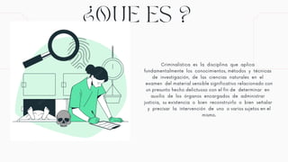 ¿QUE ES ?
Criminalística es la disciplina que aplica
fundamentalmente los conocimientos, métodos y técnicas
de investigación, de las ciencias naturales en el
examen del material sensible significativo relacionado con
un presunto hecho delictuoso con el fin de determinar en
auxilio de los órganos encargados de administrar
justicia, su existencia o bien reconstruirlo o bien señalar
y precisar la intervención de uno o varios sujetos en el
mismo.
 