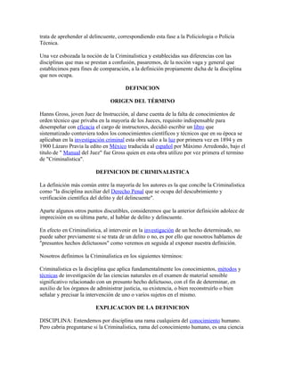 trata de aprehender al delincuente, correspondiendo esta fase a la Policiologia o Policía
Técnica.

Una vez esbozada la noción de la Criminalistica y establecidas sus diferencias con las
disciplinas que mas se prestan a confusión, pasaremos, de la noción vaga y general que
establecimos para fines de comparación, a la definición propiamente dicha de la disciplina
que nos ocupa.

                                       DEFINICION

                                ORIGEN DEL TÉRMINO

Hanns Gross, joven Juez de Instrucción, al darse cuenta de la falta de conocimientos de
orden técnico que privaba en la mayoría de los Jueces, requisito indispensable para
desempeñar con eficacia el cargo de instructores, decidió escribir un libro que
sistematizado contuviera todos los conocimientos científicos y técnicos que en su época se
aplicaban en la investigación criminal esta obra salio a la luz por primera vez en 1894 y en
1900 Lázaro Pravia la edito en México traducida al español por Máximo Arredondo, bajo el
titulo de " Manual del Juez" fue Gross quien en esta obra utilizo por vez primera el termino
de "Criminalistica".

                         DEFINICION DE CRIMINALISTICA

La definición más común entre la mayoría de los autores es la que concibe la Criminalistica
como "la disciplina auxiliar del Derecho Penal que se ocupa del descubrimiento y
verificación científica del delito y del delincuente".

Aparte algunos otros puntos discutibles, consideremos que la anterior definición adolece de
imprecisión en su última parte, al hablar de delito y delincuente.

En efecto en Criminalistica, al intervenir en la investigación de un hecho determinado, no
puede saber previamente si se trata de un delito o no, es por ello que nosotros hablamos de
"presuntos hechos delictuosos" como veremos en seguida al exponer nuestra definición.

Nosotros definimos la Criminalistica en los siguientes términos:

Criminalistica es la disciplina que aplica fundamentalmente los conocimientos, métodos y
técnicas de investigación de las ciencias naturales en el examen de material sensible
significativo relacionado con un presunto hecho delictuoso, con el fin de determinar, en
auxilio de los órganos de administrar justicia, su existencia, o bien reconstruirlo o bien
señalar y precisar la intervención de uno o varios sujetos en el mismo.

                         EXPLICACION DE LA DEFINICION

DISCIPLINA: Entendemos por disciplina una rama cualquiera del conocimiento humano.
Pero cabria preguntarse si la Criminalistica, rama del conocimiento humano, es una ciencia
 