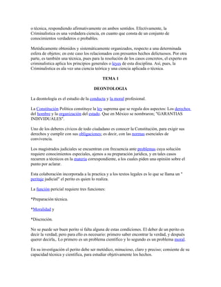 o técnica, respondiendo afirmativamente en ambos sentidos. Efectivamente, la
Criminalistica es una verdadera ciencia, en cuanto que consta de un conjunto de
conocimientos verdaderos o probables.

Metódicamente obtenidos y sistemáticamente organizados, respecto a una determinada
esfera de objetos; en este caso los relacionados con presuntos hechos delictuosos. Por otra
parte, es también una técnica, pues para la resolución de los casos concretos, el experto en
criminalistica aplica los principios generales o leyes de esta disciplina. Así, pues, la
Criminalistica es ala vez una ciencia teórica y una ciencia aplicada o técnica.

                                          TEMA 1

                                     DEONTOLOGIA

La deontología es el estudio de la conducta y la moral profesional.

La Constitución Política constituye la ley suprema que se regula dos aspectos: Los derechos
del hombre y la organización del estado. Que en México se nombraron; "GARANTIAS
INDIVIDUALES".

Uno de los deberes cívicos de todo ciudadano es conocer la Constitución, para exigir sus
derechos y cumplir con sus obligaciones; es decir, con las normas esenciales de
convivencia.

Los magistrados judiciales se encuentran con frecuencia ante problemas cuya solución
requiere conocimientos especiales, ajenos a su preparación jurídica, y en tales casos
recurren a técnicos en la materia correspondiente, a los cuales piden una opinión sobre el
punto por aclarar.

Esta colaboración incorporada a la practica y a los textos legales es lo que se llama un "
peritaje judicial" el perito es quien lo realiza.

La función pericial requiere tres funciones:

*Preparación técnica.

*Moralidad y

*Discreción.

No se puede ser buen perito si falta alguna de estas condiciones. El deber de un perito es
decir la verdad; pero para ello es necesario: primero saber encontrar la verdad, y después
querer decirla,. Lo primero es un problema científico y lo segundo es un problema moral.

En su investigación el perito debe ser metódico, minucioso, claro y preciso; consiente de su
capacidad técnica y científica, para estudiar objetivamente los hechos.
 