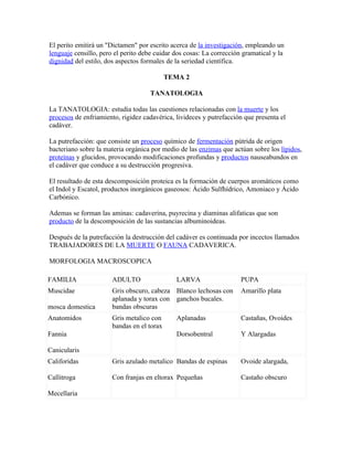 El perito emitirá un "Dictamen" por escrito acerca de la investigación, empleando un
lenguaje censillo, pero el perito debe cuidar dos cosas: La corrección gramatical y la
dignidad del estilo, dos aspectos formales de la seriedad científica.

                                            TEMA 2

                                     TANATOLOGIA

La TANATOLOGIA: estudia todas las cuestiones relacionadas con la muerte y los
procesos de enfriamiento, rigidez cadavérica, livideces y putrefacción que presenta el
cadáver.

La putrefacción: que consiste un proceso químico de fermentación pútrida de origen
bacteriano sobre la materia orgánica por medio de las enzimas que actúan sobre los lípidos,
proteínas y glucidos, provocando modificaciones profundas y productos nauseabundos en
el cadáver que conduce a su destrucción progresiva.

El resultado de esta descomposición proteica es la formación de cuerpos aromáticos como
el Indol y Escatol, productos inorgánicos gaseosos: Ácido Sulfhídrico, Amoniaco y Ácido
Carbónico.

Ademas se forman las aminas: cadaverina, puyrecina y diaminas alifaticas que son
producto de la descomposición de las sustancias albuminoideas.

Después de la putrefacción la destrucción del cadáver es continuada por incectos llamados
TRABAJADORES DE LA MUERTE O FAUNA CADAVERICA.

MORFOLOGIA MACROSCOPICA

FAMILIA                ADULTO                 LARVA                   PUPA
Muscidae               Gris obscuro, cabeza Blanco lechosas con       Amarillo plata
                       aplanada y torax con ganchos bucales.
mosca domestica        bandas obscuras
Anatomidos             Gris metalico con      Aplanadas               Castañas, Ovoides
                       bandas en el torax
Fannia                                        Dorsobentral            Y Alargadas

Canicularis
Califoridas            Gris azulado metalico Bandas de espinas        Ovoide alargada,

Callitroga             Con franjas en eltorax Pequeñas                Castaño obscuro

Mecellaria
 