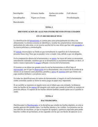 Sarcofagidos           Grisacea, bandas        Anchas con cerdas       Café obscuro
                                               obscuras
Sarcophagahae          Negras en el torax                              Ovoidealargada

Marrohoidalis

                                            TEMA 3

     IDENTIFICACION DE ALGUNOS INSTRUMENTOS INVOLUCRADOS

                              EN UN HECHO DELICTIVO

La identificación de herramientas es común para casos principalmente de robos con
allanamiento. La técnica consiste en identificar y resaltar las características microscópicas
particulares de cada arma; es un recurso auxiliar de los mas útiles que han sido agregados a
la ciencia policíaca o criminologiíta.

El método microscópico se funda en que normalmente la superficie de la herramienta
presenta líneas muy finas que no pueden verse a simple vista, debido a que son delgadas.

En la comparación directa de la herramienta y su marca, las rayas del rastro se encuentran
naturalmente realzadas, mientras que en la herramienta se encuentran hundidas; es decir, el
rastro o marca representa la imagen reflejada o inversa de la herramienta.

El examen es un objeto tan grande como lo son las herramientas es difícil bajo el
microscopio, por lo que la observación no es directamente, sino a través de un molde de la
misma en un material como plastilina, parafina y polvo de aluminio para que forme una
capa metálica brillante o con plomo suave.

En todas las identificaciones de rastros de herramientas, el ángulo al cual la herramienta
estaba sostenida cuando se formo la marca juega un papel muy importante.

Si un cuchillo se mantiene en ángulo recto con el objeto que esta cortando, la distancia
entre las huellas de las marcas del desgaste será mejor que cuando el cuchillo se sostiene en
posición oblicua. El aspecto de las huellas diferirá también cuando quien usa el cuchillo es
zurdo.

                                            TEMA 4

                                    DACTILOSCOPIA

Dactiloscopia La Dactiloscopia, es la disciplina que estudia las huellas digitales, en esta se
pueden apreciar dos grandes tipos. Las huellas latentes y las visibles. Las primeras son las
mas difíciles de encontrar, ya que se requiere de equipos y químicos especiales para poder
hacerlas visibles al ojo humano, en las segundas son las que son fáciles de apreciar ya se
 