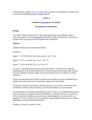 pueden detectar a simple vista. Es de hacer notar que para su levantamiento en ambos casos
se requiere de habilidad personal y equipo especial.

                                           TEMA 5

                           Estudio de la persona por sus huellas

                                Investigación Criminalística

Prólogo:

Es un tanto ambicioso determinar la vida de una persona por sus huellas pero para el
observador agudo es útil esta monografía Dedicada al estudio criminalistico y pericias de
cualquier tipo ya que para un espíritu grande nada es pequeño.-

Estatura :

Estudio determinación de estatura por huellas :

Estadística :

Sujeto 1 : 33 CMS. De dif. Entre taco y punta = (h) 1,78 cm.

Sujeto 2 : 29,75 cm. De dif . ent. T y p. = (h) 1,75

Sujeto 3 : 23,25 cm. De dif. Ent. T y p = (h) 1,71

Por ende y conclusión propia determino que teóricamente : la distancia de la zancada
multiplicada por 6,28 da aproximadamente la estatura proporcional de quien dejo impresa
su huella mediante la pisada excepto en casos de deformaciones leves de pies y terrenos
escabrosos.-

Ciertas personas hacen pasos largos al caminar pero tomando en cuenta la longitud de las
pisadas una huella grande rara vez pertenece a alguien de corta estatura.

El origen de las huellas esta ligado a patrones genéticos y por lo tanto se descartan razas
occidentales al hallar huellas orientales y viceversa (obviamente en casos exactos).

La profundidad de las pisadas denota el peso de quien caminó, pero independientemente del
terreno, que puede ser tierra (mas facil de identificar ) , podemos saber que si la punta del
taco es la parte mas hundida es una persona que camina erguida y con porte militar , en
cambio de ser poco visible el taco y mayormente la punta hablamos de alguien con pisadas
apresuradas y de edad madura posiblemente.

Tomados en cuenta los aspectos como :
 