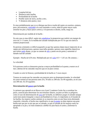 •   Longitud del pie
   •   Distancia entre huellas
   •   Profundidad de la huella
   •   Posible rastro de tierra, arcilla u otro..
   •   Y distancia entre punta y taco

Es muy probablemente que ya se obtenga una breve reseña del sujeto en cuestion, estatura,
peso, proveniencia, velocidad a la cual caminaba o corría, edad (la gente mayor suele
arrastrar los pies y hacer pasos cortos) y si la persona es diestra, zurda, renga etc.

Determinación por medida de la huella :

En este caso es mas difícil, según mis estadísticas la proporcion que realizé con margen de
error de 2+/-3 ctmts. Es la medida del calzado multiplicada por 613 lo que nos daría la
estatura proporcional.

En pericias criminales es difícil asegurarlo ya que hay quienes dejan mayor impresión de un
zapato por deformaciones, quienes usan talles grandes, quienes usan zapatillas deportivas
que tienen suelo dispar, ya que su camara de aire y punta son de goma y aumentan el
tamaño real del calzado.

Ejemplo : Huella de 0,30 ctms. Multiplicado por mi valor 613 = 1,83 cm. De estatura .-

La velocidad

Si la persona corría se demuestra gracias a mayor profundidad en la punta y menor en el
taco, ademas de las zancadas mayores que en un paso comun.

Cuando se corre la firmeza y profundidad de la huella es 3 veces mayor.

Tomese en cuenta que las zancadas son mayores pero no desproporcionadas, la velocidad
de correr normal en una persona entre 20 y 30 años es 200 mts. En 40 segundos, en mi caso
son 200 mts. En 20 segundos.

Determinación del genero por la huella

Lo primero que aprendí en mi Boxeo con el prof. Laudonio Cacho fue a coordinar los
pasos, esencial para determinar los movimientos futuros, un paso en falso es peligroso,
como el caso de determinación de sexo por la huella, no debemos juzgar el calzado aunque
suela tener punta triangular o mayor profundidad en el taco, lo importante es el trazado de
las huellas, las mujeres suelen caminar en su mayoria como en una linea recta alternando
izquierdo y derecho, el hecho mas significativo es que la mujer no deja impresa una gran
huella mas que por su pie que por su calzado, ya que el calzado de las mujeres suele ser
apropiado a su pie y no tiene tendencia a doblar los pies hacia el centro y deformar la
huella.
 