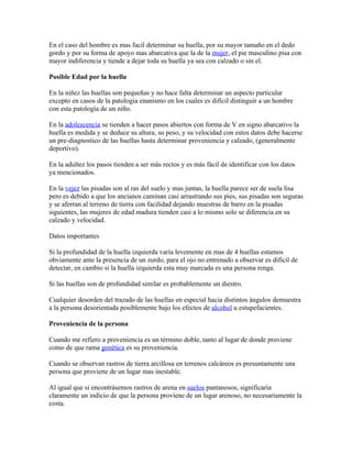 En el caso del hombre es mas facil determinar su huella, por su mayor tamaño en el dedo
gordo y por su forma de apoyo mas abarcativa que la de la mujer, el pie masculino pisa con
mayor indiferencia y tiende a dejar toda su huella ya sea con calzado o sin el.

Posible Edad por la huella

En la niñez las huellas son pequeñas y no hace falta determinar un aspecto particular
excepto en casos de la patologia enanismo en los cuales es difícil distinguir a un hombre
con esta patología de un niño.

En la adolescencia se tienden a hacer pasos abiertos con forma de V en signo abarcativo la
huella es medida y se deduce su altura, su peso, y su velocidad con estos datos debe hacerse
un pre-diagnostico de las huellas hasta determinar proveniencia y calzado, (generalmente
deportivo).

En la adultez los pasos tienden a ser más rectos y es más fácil de identificar con los datos
ya mencionados.

En la vejez las pisadas son al ras del suelo y mas juntas, la huella parece ser de suela lisa
pero es debido a que los ancianos caminan casi arrastrando sus pies, sus pisadas son seguras
y se aferran al terreno de tierra con facilidad dejando muestras de barro en la pisadas
siguientes, las mujeres de edad madura tienden casi a lo mismo solo se diferencia en su
calzado y velocidad.

Datos importantes

Si la profundidad de la huella izquierda varía levemente en mas de 4 huellas estamos
obviamente ante la presencia de un zurdo, para el ojo no entrenado a observar es difícil de
detectar, en cambio si la huella izquierda esta muy marcada es una persona renga.

Si las huellas son de profundidad similar es probablemente un diestro.

Cualquier desorden del trazado de las huellas en especial hacia distintos ángulos demuestra
a la persona desorientada posiblemente bajo los efectos de alcohol u estupefacientes.

Proveniencia de la persona

Cuando me refiero a proveniencia es un término doble, tanto al lugar de donde proviene
como de que rama genética es su proveniencia.

Cuando se observan rastros de tierra arcillosa en terrenos calcáreos es presuntamente una
persona que proviene de un lugar mas inestable.

Al igual que si encontrásemos rastros de arena en suelos pantanosos, significaría
claramente un indicio de que la persona proviene de un lugar arenoso, no necesariamente la
costa.
 
