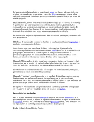 En la parte criminal este calzado es generalmente usado por jóvenes ladrones, ágiles que
precisan este calzado para trepar, saltar y correr, los delitos son menores ya sean robos
callejeros (punguistas), vandalismo, y robos pre-meditados en casas altas ya que trepan por
azoteas y tejados.

El calzado formal, zapato, no es menos fácil de identificar ya que su variedad es bastante y
lo que tenemos que tener en cuenta es su contorno, punta cuadrada, puntiaguda, taco
redondeado y una leve diferencia en el taco con mas profundidad, hay pocos zapatos de
suela completamente lisa, el zapato de por si es reconocible a simple vista mas por la
diferencia de profundidad entre taco y punta que por cualquier otro detalle.

En el caso de las mujeres el zapato femenino tiene un taco mas prolongado y es mucho mas
fácil de determinar.

El Calzado de trabajo rudo, como yo lo clasifico, es aquel que se utiliza en la agricultura y
en oficios como navegantes de botes.

Generalmente alpargatas u similares, de forma casi recta y que dejan una huella
característica por lo liso de su huella (su suela es de madera) mas allá de su suela el detalle
principal para determinar si es calzado regular de trabajo rudo es determinar su
proveniencia geográfica, por rastros de sedimentos marinos, tierra cultivable, o ya sea
humus, obviamente se refiere a una persona de oficio activo y de desgaste.

El calzado Militar, es lo referido a botas, borceguíes y otros similares, el borceguí es fácil
de determinar por su tamaño y la profundidad de la huella también factores característicos
como una suela dura y resistente en sus contornos lo que nos facilita reconocerla.

La bota militar es aquella que tiene suela casi lisa pero con horma de zapato punteagudo,
generalmente se usa en casos de militares de rango.

El calzado ´´ turistico´´ como lo denominé es el mas facil de identificar, por tres aspectos
fundamentales, una suela completamente lisa, una horma que se corresponde casi
exactamente con el pie y un contorno redondeado, es habitual reconocer estas huellas en las
pisadas de la playa, ya sean ojotas u sandalias la diferencia es minima.

En la parte de pericia criminal las ojotas se orientan a criminales corrientes como pueden
ser vendedores de hierbas y narcóticos como esta asociado a su cultura.

Personalidad por sus huellas

Esta es la parte mas ambiciosa de la monografía, explicar una posible personalidad de la
persona según sus huellas, si bien no es algo remotamente exacto es objeto de observación
y deducción, ayudado por Kremtcher maestro de la psicología separé 3 tipos de huellas con
sus equivalentes en los bio-tipos (clasificaciones fisico-psicologicas).

Huella 1 : Equivalente al biotipo Picnico
 