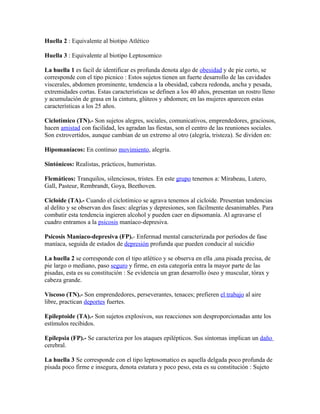 Huella 2 : Equivalente al biotipo Atlético

Huella 3 : Equivalente al biotipo Leptosomico

La huella 1 es facil de identificar es profunda denota algo de obesidad y de pie corto, se
corresponde con el tipo picnico : Estos sujetos tienen un fuerte desarrollo de las cavidades
viscerales, abdomen prominente, tendencia a la obesidad, cabeza redonda, ancha y pesada,
extremidades cortas. Estas características se definen a los 40 años, presentan un rostro lleno
y acumulación de grasa en la cintura, glúteos y abdomen; en las mujeres aparecen estas
características a los 25 años.

Ciclotímico (TN).- Son sujetos alegres, sociales, comunicativos, emprendedores, graciosos,
hacen amistad con facilidad, les agradan las fiestas, son el centro de las reuniones sociales.
Son extrovertidos, aunque cambian de un extremo al otro (alegría, tristeza). Se dividen en:

Hipomaníacos: En continuo movimiento, alegría.

Sintónicos: Realistas, prácticos, humoristas.

Flemáticos: Tranquilos, silenciosos, tristes. En este grupo tenemos a: Mirabeau, Lutero,
Gall, Pasteur, Rembrandt, Goya, Beethoven.

Cicloide (TA).- Cuando el ciclotímico se agrava tenemos al cicloide. Presentan tendencias
al delito y se observan dos fases: alegrías y depresiones, son fácilmente desanimables. Para
combatir esta tendencia ingieren alcohol y pueden caer en dipsomanía. Al agravarse el
cuadro entramos a la psicosis maníaco-depresiva.

Psicosis Maníaco-depresiva (FP).- Enfermad mental caracterizada por períodos de fase
maníaca, seguida de estados de depresión profunda que pueden conducir al suicidio

La huella 2 se corresponde con el tipo atlético y se observa en ella ,una pisada precisa, de
pie largo o mediano, paso seguro y firme, en esta categoría entra la mayor parte de las
pisadas, esta es su constitución : Se evidencia un gran desarrollo óseo y muscular, tórax y
cabeza grande.

Viscoso (TN).- Son emprendedores, perseverantes, tenaces; prefieren el trabajo al aire
libre, practican deportes fuertes.

Epileptoide (TA).- Son sujetos explosivos, sus reacciones son desproporcionadas ante los
estímulos recibidos.

Epilepsia (FP).- Se caracteriza por los ataques epilépticos. Sus síntomas implican un daño
cerebral.

La huella 3 Se corresponde con el tipo leptosomatico es aquella delgada poco profunda de
pisada poco firme e insegura, denota estatura y poco peso, esta es su constitución : Sujeto
 