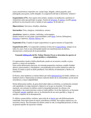 cuyas características corporales son: cuerpo largo, delgado, cabeza pequeña, nariz
puntiaguda, poca grasa, cuello alargado. La exageración del tipo se denomina "asténico".

Esquizotímico (TN).- Son sujetos introvertidos, tienden a la meditación y prefieren el
aislamiento antes que participar en grupo. Gustan de la lectura, la música, escribir poesía,
prefieren la conversación seria y tienden al auto-análisis. Se dividen en :

Hiperestésicos: Nerviosos, irritables, idealistas.

Intermedios: Fríos, enérgicos, sistemáticos, serenos.

Anestésicos: Apáticos, aislados, indolentes, extravagantes.
Pueden incluirse en este grupo a personalidades como Kant, Calvino, Robespierre,
Descartes, Copérnico, Newton, Bolívar, etc.

Esquizoide (TA).- Cuando el sujeto esquizotímico se agrava tenemos al Esquizoide.

Esquizofrenia (FP).- Un esquizoide constituye la base de la esquizofrenia, aunque no en
todos los casos. Esta es una enfermedad mental con manifestaciones de delirios,
alucinaciones y destrucción de la personalidad.

   Tomando bibliografía del Dr. Fabian Mensias Pavon se determina los aportes al
                         campo jurídico y criminalistico.

1. Leptosomático tiende al delito planificado, puede ser un asesino a sueldo, es poco
emotivo y carece de escrúpulos.
Estos serían delincuentes precoces, de reiterada propensión criminosa, notable frialdad
afectiva, perseverantes y calculadores, con predominio de la esfera intelectiva sobre las
demás; la estafa es quizá su delito predilecto. Son difíciles al tratamiento y fáciles a la
reincidencia.

2. Pícnico, tiene tendencia a cometer delitos por mala administración de fondos, debido a su
tendencia festiva. Representan un número reducido dentro de la criminalidad, son de menor
reincidencia y mayor adaptabilidad.

Serían delincuentes tardíos, de gran afectividad; dada su ciclotimia, su inclinación criminal
está supeditada a la etapa maniacal o depresiva en la que se encuentre. En la etapa
maniacal, son comunes los delitos contra la integridad personal, las ofensas a las
autoridades y las contravenciones contra el orden público. En la fase depresiva, es frecuente
el llamado suicidio ampliado, esto es, la eliminación de sus seres queridos y, luego, el
suicidio a impulsos de la desesperación.

3. Atlético comete delitos violentos, aprovecha de su fuerza que está defectuosamente
canalizada. Estos tipos tienen la mayor reincidencia criminal. Son sujetos explosivos y en
ocasiones cínicos. Son frecuentes los delitos contra la vida, la integridad personal, el robo y
en general aquellos de ejecución violenta.
 