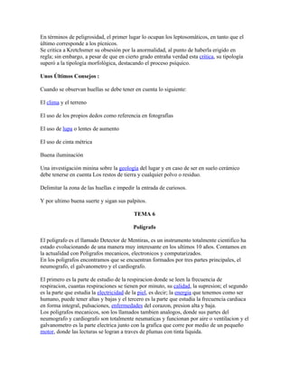 En términos de peligrosidad, el primer lugar lo ocupan los leptosomáticos, en tanto que el
último corresponde a los pícnicos.
Se critica a Kretchsmer su obsesión por la anormalidad, al punto de haberla erigido en
regla; sin embargo, a pesar de que en cierto grado entraña verdad esta crítica, su tipología
superó a la tipología morfológica, destacando el proceso psíquico.

Unos Últimos Consejos :

Cuando se observan huellas se debe tener en cuenta lo siguiente:

El clima y el terreno

El uso de los propios dedos como referencia en fotografías

El uso de lupa o lentes de aumento

El uso de cinta métrica

Buena iluminación

Una investigación minina sobre la geología del lugar y en caso de ser en suelo cerámico
debe tenerse en cuenta Los restos de tierra y cualquier polvo o residuo.

Delimitar la zona de las huellas e impedir la entrada de curiosos.

Y por ultimo buena suerte y sigan sus palpitos.

                                          TEMA 6

                                          Polígrafo

El poligrafo es el llamado Detector de Mentiras, es un instrumento totalmente cientifico ha
estado evolucionando de una manera muy interesante en los ultimos 10 años. Contamos en
la actualidad con Poligrafos mecanicos, electronicos y computarizados.
En los poligrafos encontramos que se encuentran formados por tres partes principales, el
neumografo, el galvanometro y el cardiografo.

El primero es la parte de estudio de la respiracion donde se leen la frecuencia de
respiracion, cuantas respiraciones se tienen por minuto, su calidad, la supresion; el segundo
es la parte que estudia la electricidad de la piel, es decir; la energia que tenemos como ser
humano, puede tener altas y bajas y el tercero es la parte que estudia la frecuencia cardiaca
en forma integral, pulsaciones, enfermedades del corazon, presion alta y baja.
Los poligrafos mecanicos, son los llamados tambien analogos, donde sus partes del
neumografo y cardiografo son totalmente neumaticas y funcionan por aire o ventilacion y el
galvanometro es la parte electrica junto con la grafica que corre por medio de un pequeño
motor, donde las lecturas se logran a traves de plumas con tinta liquida.
 
