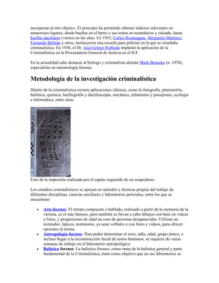 incorporan al otro objeto». El principio ha permitido obtener indicios relevantes en
numerosos lugares, desde huellas en el barro o sus restos en neumáticos y calzado, hasta
huellas dactilares o restos en las uñas. En 1935, Carlos Roumagnac, Benjamín Martínez,
Fernando Beltrán y otros, instituyeron una escuela para policías en la que se enseñaba
criminalística. En 1938, el Dr. José Gómez Robleda implantó la aplicación de la
Criminalística en la Procuraduría General de Justicia en el D.F.

En la actualidad cabe destacar al biólogo y criminalista alemán Mark Benecke (n. 1970),
especialista en entomología forense.

Metodología de la investigación criminalística
Dentro de la criminalística existen aplicaciones clásicas, como la fotografía, planimetría,
balística, química, huellografía y dactiloscopía, mecánica, urbanismo y paisajismo, ecología
e informática, entre otras.




Foto de la impresión realizada por el zapato izquierdo de un sospechoso.

Los estudios criminalísticos se apoyan en métodos y técnicas propias del trabajo de
diferentes disciplinas, ciencias auxiliares y laboratorios periciales, entre los que se
encuentran:

   •   Arte forense: El retrato compuesto o hablado, realizado a partir de la memoria de la
       víctima, es el más famoso, pero también se llevan a cabo dibujos con base en videos
       y fotos, y progresiones de edad en caso de personas desaparecidas. Utilizan un
       restirador, lápices, testimonio, ya sean verbales o con fotos y videos, para ofrecer
       opciones al artista.
   •   Antropología forense: Para poder determinar el sexo, talla, edad, grupo étnico, e
       incluso llegar a la reconstrucción facial de restos humanos, se requiere de varias
       semanas de trabajo en el laboratorio antropológico.
   •   Balística forense: La balística forense, como rama de la balística general y parte
       fundamental de la Criminalística, tiene como objetivo que en sus laboratorios se
 