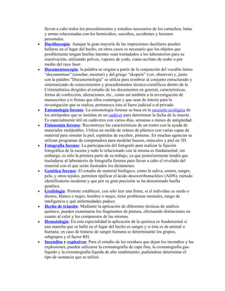 lleven a cabo todos los procedimientos y estudios necesarios de los cartuchos, balas
    y armas relacionadas con los homicidios, suicidios, accidentes y lesiones
    personales.
•   Dactiloscopía: Aunque la gran mayoría de las impresiones dactilares pueden
    hallarse en el lugar del hecho, en otros casos es necesario que los objetos que
    posiblemente tengan huellas latentes sean trasladados a los laboratorios para su
    reactivación, utilizando polvos, vapores de yodo, ciano-acrilato de sodio o por
    medio del rayo láser.
•   Documentoscopía: la palabra se origina a partir de la conjunción del vocablo latino
    “documentum” (enseñar, mostrar) y del griego “skopein” (ver, observar) y, junto
    con la palabra "Documentología" se utiliza para nombrar al conjunto estructurado y
    sistematizado de conocimientos y procedimientos técnico-científicos dentro de la
    Criminalística dirigidos al estudio de los documentos en general, características,
    forma de confección, alteraciones, etc., como así también a la investigación de
    manuscritos y/o firmas que ellos contengan y que sean de interés para la
    investigación que se realiza, pertenezca ésta al fuero judicial o al privado.
•   Entomología forense: La entomología forense se basa en la sucesión ecológica de
    los artrópodos que se instalan en un cadáver para determinar la fecha de la muerte.
    Es especialmente útil en cadáveres con varios días, semanas o meses de antigüedad.
•   Fisionomía forense: Reconstruye las características de un rostro con la ayuda de
    materiales moldeables. Utiliza un molde de cráneo de plástico con varias capas de
    material para simular la piel, espátulas de escultor, pinturas. En muchas agencias se
    utilizan programas de computadora para modelar huesos, músculos y piel en 3D.
•   Fotografía forense: La participación del fotógrafo para realizar la fijación
    fotográfica de la escena y todo lo relacionado con la misma es fundamental; sin
    embargo, es sólo la primera parte de su trabajo, ya que posteriormente tendrá que
    trasladarse al laboratorio de fotografía forense para llevar a cabo el revelado del
    material con el que serán ilustrados los dictámenes.
•   Genética forense: El estudio de material biológico, como la saliva, semen, sangre,
    pelo, y otros tejidos, permiten tipificar el ácido desoxirribonucléico (ADN), método
    identificatorio moderno y que por su gran precisión se ha denominado huella
    genética.
•   Grafología: Permite establecer, con sólo leer una firma, si el individuo es zurdo o
    diestro, blanco o negro, hombre o mujer, tiene problemas mentales, rango de
    inteligencia y qué enfermedades padece.
•   Hecho de tránsito: Mediante la aplicación de diferentes técnicas de análisis
    químico, pueden examinarse los fragmentos de pintura, efectuando distinciones en
    cuanto al calor y los compuestos de las mismas.
•   Hematología: En esta especialidad la aplicación de la química es fundamental si
    una mancha que se halló en el lugar del hecho es sangre y si ésta es de animal o
    humana; en caso de tratarse de sangre humana se determinarán los grupos,
    subgrupos y el factor RH.
•   Incendios y explosivos: Para el estudio de los residuos que dejan los incendios y las
    explosiones, pueden utilizarse la cromatografía de capa fina, la cromatografía gas-
    líquido y la cromatografía líquida de alto rendimiento; pudiéndose determinar el
    tipo de sustancia que se utilizó.
 