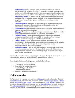 •    Medicina forense: Si se considera que el laboratorio es el lugar en donde se
        realizan trabajos de investigación científica, bien puede estimarse el necrocomio o a
        los Servicios Médicos Forenses como los laboratorios que utilizan los médicos para
        el estudio minucioso del cadáver, y para determinar su identidad y causa de muerte.
   •    Meteorología forense: Es el análisis de las condiciones climáticas pasadas de un
        lugar específico. Es una rama bastante empleada en los procesos judiciales en los
        que participan compañías de seguros y también en las investigaciones de
        homicidios.
   •    Odontología forense: La utilización del laboratorio en la odontología forense se
        realiza cuando se requiere obtener o elaborar moldes para determinar las
        características dentales de un individuo.
   •    Patología forense: Estudia las pistas que llevan a la causa de la muerte presentes en
        el cuerpo como un fenómeno médico.
   •    Piloscopia: Por medio del estudio químico puede determinarse si el pelo en estudio
        se trata de pelo humano o de animal, así como otras características.
   •    Psicología forense: Comprende un amplio rango de prácticas que involucran
        principalmente evaluaciones de capacidad de los acusados, informes a jueces y
        abogados y testimonio en juzgados sobre temas determinados
   •    Química forense: En esta importante especialidad se aplican todos los
        conocimientos y técnicas químicas con objeto de conocer la naturaleza de cualquier
        sustancia o elemento. Su participación en la investigación es multi e
        interdisciplinaria con otras ciencias forenses.
   •    Toxicología forense: Puede ser aplicada en sujetos vivos o muertos. En personas
        vivas se toman muestras de orina y de sangre. En la orina puede determinarse,
        principalmente, la presencia de medicamentos y drogas de adicción; en la sangre
        puede hallarse alcohol etílico.

Gracias a la criminalística, la investigación policial se ve avalada por técnicas reconocidas e
indesmentibles, basadas en el conocimiento y experimentación científica.

Los principios fundamentales del proceso criminalístico incluyen:

   1.   Protección del lugar de los hechos.
   2.   Observación del lugar de los hechos.
   3.   Fijación del lugar de los hechos.
   4.   Levantamiento de indicios.
   5.   Suministro de indicios al laboratorio.

Cultura popular
Probablemente los populares casos del francés Vidocq, director de la Seguridad Nacional
(Sûreté Nationale), influyeron en la producción literaria de Víctor Hugo, Dickens y Balzac.
Con el detective de ficción Auguste Dupin, engendrado por Edgar Allan Poe, aparecen los
primeros relatos policiales de la literatura. Pero fue Sherlock Holmes, personaje ideado por
Sir Arthur Conan Doyle, quien utiliza por primera vez la ciencia forense como uno de sus
métodos de investigación. Conan Doyle reconoció haberse inspirado en el cirujano y
 