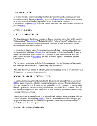1.-INTRODUCCION

El enorme progreso tecnológico experimentado por nuestro siglo ha acarreado, por una
parte, el nacimiento de nuevas ciencias y, por otra, el desarrollo de ciencias cuyos orígenes
no se remontan más allá del siglo pasado. En este último caso se encuentra la
Criminalistica, cuyo concepto, objeto de estudio, metódico y fin trataremos de aclarar en el
presente trabajo.

2.-TERMINOLOGIA.

CUESTIONES GENERALES.

Por desgracia es muy fuerte, aun en nuestros días, la confusión que se hace de los términos
"Criminalistica" "Criminología" "Policía Científica" "policía Técnica" "policiologia· etc.,
los cuales tienen significados diferentes a pesar de que se refieren a disciplinas que se
encuentran muy relacionadas entre si.

La confusión se da con mayor frecuencia entre criminalistica y criminología, debido muy
probablemente a la falta de información o a información errónea. Mucha culpa de esto la
tienen los traductores, quienes traducen "Criminología" por "Criminalistica", quizá en
parte, debido a que en el diccionario real de la academia española no existe la palabra
Criminalistica.

Por ello es muy importante deslindar de la manera mas clara los limites entre las ciencias
que mas se prestan a confusión, empezando por la Criminología.

Pero antes daremos, a manera de adelanto, una somera idea de lo que es la Criminalistica, a
fin de contar con un punto de comparación.

NOCION PREVIA DE LA CRIMALISTICA.

La Criminalistica se ocupa fundamentalmente de determinar en que forma se cometió un
delito u quien lo cometió. Esta idea no es completa, como veremos después al entrar mas a
fondo de la cuestión, pero de momento nos será útil para poder establecer la comparación
deseada. Igualmente, hay que aclarar que utilizamos el termino "delito" solo para fines de
una mas fácil comprensión, pues en realidad se debe hablar de "presunto hecho delictuoso"
como veremos mas adelante.

Una vez esbozada la idea de lo que es la criminalistica, pasemos a una somera revisión de
los conceptos de Criminología y Política Científica, Policía Técnica o Policiologica, para
apoyar nuestra afirmación de que estas disciplinas no deben ser confundidas entre si, a
pesar de los estrechos lazos que las unen.

NOCION DE LA CRIMINOLOGIA.
 