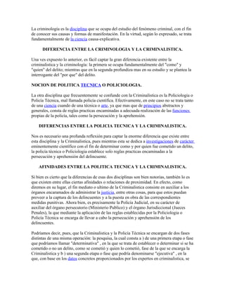 La criminología es la disciplina que se ocupa del estudio del fenómeno criminal, con el fin
de conocer sus causas y formas de manifestación. En la virtud, según lo expresado, se trata
fundamentalmente de la ciencia causa-explicativa.

      DIFERENCIA ENTRE LA CRIMINOLOGIA Y LA CRIMINALISTICA.

Una ves expuesto lo anterior, es fácil captar la gran diferencia existente entre la
criminalistica y la criminología: la primera se ocupa fundamentalmente del "como" y
"quien" del delito; mientras que en la segunda profundiza mas en su estudio y se plantea la
interrogante del "por que" del delito.

NOCION DE POLITICA TECNICA O POLICIOLOGIA.

La otra disciplina que frecuentemente se confunde con la Criminalistica es la Policiologia o
Policía Técnica, mal llamada policía científica. Efectivamente, en este caso no se trata tanto
de una ciencia cuando de una técnica o arte, ya que mas que de principios abstractos y
generales, consta de reglas practicas encaminadas a adecuada realización de las funciones
propias de la policía, tales como la persecución y la aprehensión.

    DIFERENCIAS ENTRE LA POLICIA TECNICA Y LA CRIMINALISTICA.

Nos es necesario una profunda reflexión para captar la enorme diferencia que existe entre
esta disciplina y la Criminalistica, pues mientras esta se dedica a investigaciones de carácter
eminentemente científico con el fin de determinar como y por quien fue cometido un delito,
la policía técnica o Policiologia establece solo reglas practicas encaminadas a la
persecución y aprehensión del delincuente.

    AFINIDADES ENTRE LA POLITICA TECNICA Y LA CRIMINALISTICA.

Si bien es cierto que la diferencias de esas dos disciplinas son bien notorias, también lo es
que existen entre ellas ciertas afinidades o relaciones de proximidad. En efecto, como
diremos en su lugar, el fin mediato o ultimo de la Criminalistica consiste en auxiliar a los
órganos encaramados de administrar la justicia, entre otras cosas, para que estos puedan
proveer a la captura de los delincuentes y a la puesta en obra de las correspondientes
medidas punitivas. Ahora bien, es precisamente la Policía Judicial, en su carácter de
auxiliar del órgano persecutorio (Ministerio Publico) y el órgano Jurisdiccional (Jueces
Penales), la que mediante la aplicación de las reglas establecidas por la Policiologia o
Policía Técnica se encarga de llevar a cabo la persecución y aprehensión de los
delincuentes.

Podríamos decir, pues, que la Criminalistica y la Policía Técnica se encargan de dos fases
distintas de una misma operación: la pesquisa, la cual consta a ) de una primera etapa o fase
que podríamos llamar "determinativa" , en la que se trata de establecer o determinar si se ha
cometido o no un delito, como se cometió y quien lo cometió, fase de la que se encarga la
Criminalistica y b ) una segunda etapa o fase que podría denominarse "ejecutiva" , en la
que, con base en los datos concretos proporcionados por los expertos en criminalistica, se
 