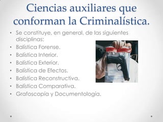 Ciencias auxiliares que
conforman la Criminalística.
• Se constituye, en general, de las siguientes
disciplinas:
• Balística Forense.
• Balística Interior.
• Balística Exterior.
• Balística de Efectos.
• Balística Reconstructiva.
• Balística Comparativa.
• Grafoscopía y Documentología.

 
