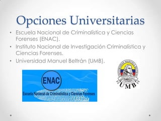 Opciones Universitarias
• Escuela Nacional de Criminalística y Ciencias
Forenses (ENAC).
• Instituto Nacional de Investigación Criminalística y
Ciencias Forenses.
• Universidad Manuel Beltrán (UMB).

 