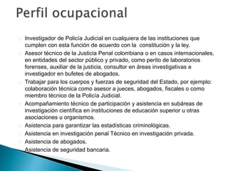 Investigador de Policía Judicial en cualquiera de las instituciones que
cumplen con esta función de acuerdo con la constitución y la ley.
Asesor técnico de la Justicia Penal colombiana o en casos internacionales,
en entidades del sector público y privado, como perito de laboratorios
forenses, auxiliar de la justicia, consultor en áreas investigativas e
investigador en bufetes de abogados.
Trabajar para los cuerpos y fuerzas de seguridad del Estado, por ejemplo:
colaboración técnica como asesor a jueces, abogados, fiscales o como
miembro técnico de la Policía Judicial.
Acompañamiento técnico de participación y asistencia en subáreas de
investigación científica en instituciones de educación superior u otras
asociaciones u organismos.
Asistencia para garantizar las estadísticas criminológicas.
Asistencia en investigación penal Técnico en investigación privada.
Asistencia de abogados.
Asistencia de seguridad bancaria.
 