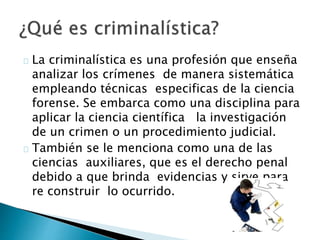 La criminalística es una profesión que enseña
analizar los crímenes de manera sistemática
empleando técnicas especificas de la ciencia
forense. Se embarca como una disciplina para
aplicar la ciencia científica la investigación
de un crimen o un procedimiento judicial.
También se le menciona como una de las
ciencias auxiliares, que es el derecho penal
debido a que brinda evidencias y sirve para
re construir lo ocurrido.
 