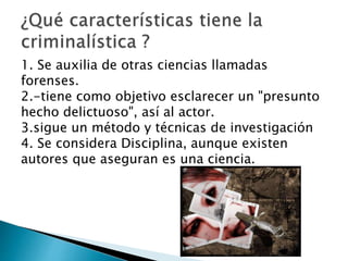 1. Se auxilia de otras ciencias llamadas
forenses.
2.-tiene como objetivo esclarecer un "presunto
hecho delictuoso", así al actor.
3.sigue un método y técnicas de investigación
4. Se considera Disciplina, aunque existen
autores que aseguran es una ciencia.
 