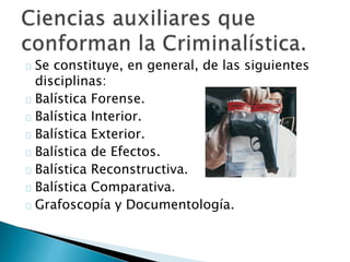 Se constituye, en general, de las siguientes
disciplinas:
Balística Forense.
Balística Interior.
Balística Exterior.
Balística de Efectos.
Balística Reconstructiva.
Balística Comparativa.
Grafoscopía y Documentología.
 