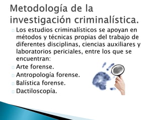 Los estudios criminalísticos se apoyan en
métodos y técnicas propias del trabajo de
diferentes disciplinas, ciencias auxiliares y
laboratorios periciales, entre los que se
encuentran:
Arte forense.
Antropología forense.
Balística forense.
Dactiloscopía.
 
