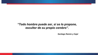 “Todo hombre puede ser, si se lo propone,
escultor de su propio cerebro”.
Santiago Ramón y Cajal
 