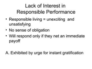 Lack of Interest in  Responsible Performance Responsible living = unexciting  and unsatisfying No sense of obligation Will respond only if they net an immediate payoff A. Exhibited by urge for instant gratification 