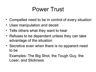Power Trust Compelled need to be in control of every situation Uses manipulation and deceit Tells others what they want to hear Refuses to be dependant unless they can take advantage of the situation Secretive even when there is no apparent need to be Examples: The Big Shot, the Tough Guy, the Loser, and Slickness 