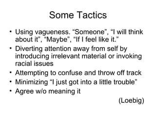 Some Tactics Using vagueness. “Someone”, “I will think about it”, “Maybe”, “If I feel like it.” Diverting attention away from self by introducing irrelevant material or invoking racial issues Attempting to confuse and throw off track Minimizing “I just got into a little trouble” Agree w/o meaning it (Loebig)  