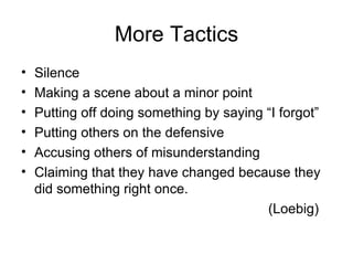 More Tactics Silence Making a scene about a minor point Putting off doing something by saying “I forgot” Putting others on the defensive Accusing others of misunderstanding Claiming that they have changed because they did something right once. (Loebig) 