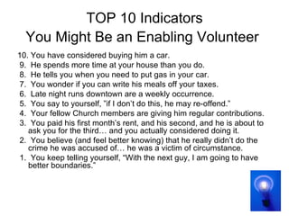 TOP 10 Indicators You Might Be an Enabling Volunteer   10. You have considered buying him a car. 9.  He spends more time at your house than you do. 8.  He tells you when you need to put gas in your car. 7.  You wonder if you can write his meals off your taxes. 6.  Late night runs downtown are a weekly occurrence. 5.  You say to yourself, ”if I don’t do this, he may re-offend.” 4.  Your fellow Church members are giving him regular contributions. 3.  You paid his first month’s rent, and his second, and he is about to ask you for the third… and you actually considered doing it. 2.  You believe (and feel better knowing) that he really didn’t do the crime he was accused of… he was a victim of circumstance. 1.  You keep telling yourself, “With the next guy, I am going to have better boundaries.” 