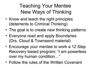 Teaching Your Mentee  New Ways of Thinking Know and teach the right principles (deterrents to Criminal Thinking)  The goal is to create new thinking patterns Everyone read and apply Boundaries (Drs. Cloud & Townsend material) Encourage your mentee to work a 12 Step Recovery based program; “I am powerless over my human condition…” Follow the rules of the Written Covenant 
