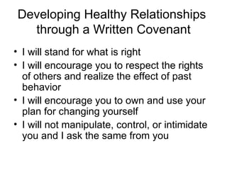 Developing Healthy Relationships  through a Written Covenant I will stand for what is right I will encourage you to respect the rights of others and realize the effect of past behavior I will encourage you to own and use your plan for changing yourself I will not manipulate, control, or intimidate you and I ask the same from you 