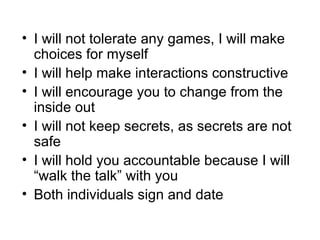 I will not tolerate any games, I will make choices for myself I will help make interactions constructive I will encourage you to change from the inside out I will not keep secrets, as secrets are not safe I will hold you accountable because I will “walk the talk” with you Both individuals sign and date 