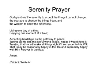 Serenity Prayer God grant me the serenity to accept the things I cannot change,  the courage to change the things I can, and  the wisdom to know the difference.  Living one day at a time;  Enjoying one moment at a time;  Accepting hardships as the pathway to peace;  Taking, as He did, this sinful world as it is, not as I would have it;  Trusting that He will make all things right if I surrender to His Will; That I may be reasonably happy in this life and supremely happy with Him Forever in the next. Amen.  Reinhold Niebuhr   