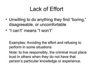 Lack of Effort Unwilling to do anything they find “boring,” disagreeable, or uncomfortable “ I can’t” means “I won’t” Examples: Avoiding the effort and refusing to perform in some situations Note: to live responsibly, the criminal must place trust in others when they do not have that person’s particular knowledge or experience. 