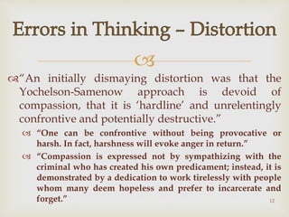 
“An initially dismaying distortion was that the
Yochelson-Samenow approach is devoid of
compassion, that it is ‘hardline’ and unrelentingly
confrontive and potentially destructive.”
 “One can be confrontive without being provocative or
harsh. In fact, harshness will evoke anger in return.”
 “Compassion is expressed not by sympathizing with the
criminal who has created his own predicament; instead, it is
demonstrated by a dedication to work tirelessly with people
whom many deem hopeless and prefer to incarcerate and
forget.” 12
 