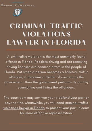 CRIMINAL TRAFFIC
VIOLATIONS
LAWYER IN FLORIDA
A civil traffic violation is the most commonly found
offense in Florida. Reckless driving and not renewing
driving licenses are common errors in the people of
Florida. But when a person becomes a habitual traffic
offender, it becomes a matter of concern to the
government. Then the government performs its part by
summoning and fining the offenders.
The courtroom may summon you to defend your part or
pay the fine. Meanwhile, you will need criminal traffic
violations lawyer in Florida to present your part in court
for more effective representation.
 